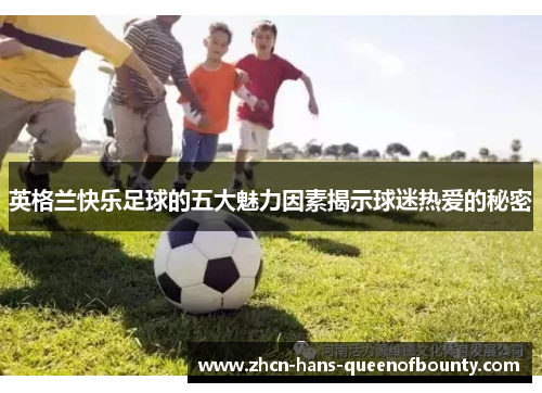 英格兰快乐足球的五大魅力因素揭示球迷热爱的秘密 英格兰快乐足球的五大魅力因素揭示球迷热爱的秘密
