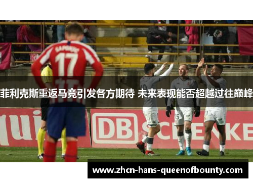 菲利克斯重返马竞引发各方期待 未来表现能否超越过往巅峰 菲利克斯重返马竞引发各方期待 未来表现能否超越过往巅峰