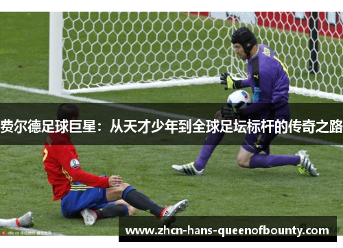 费尔德足球巨星:从天才少年到全球足坛标杆的传奇之路 费尔德足球巨星:从天才少年到全球足坛标杆的传奇之路