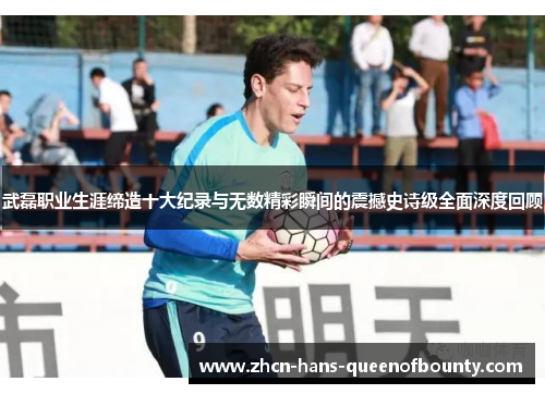 武磊职业生涯缔造十大纪录与无数精彩瞬间的震撼史诗级全面深度回顾