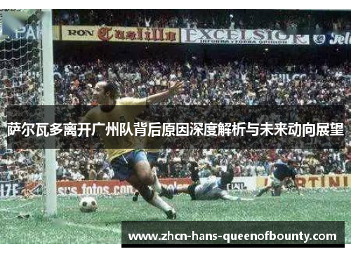 萨尔瓦多离开广州队背后原因深度解析与未来动向展望