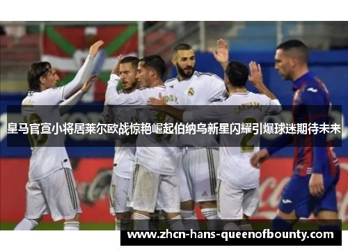 皇马官宣小将居莱尔欧战惊艳崛起伯纳乌新星闪耀引爆球迷期待未来 皇马官宣小将居莱尔欧战惊艳崛起伯纳乌新星闪耀引爆球迷期待未来