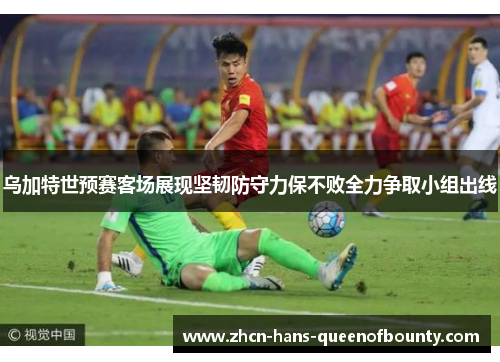 乌加特世预赛客场展现坚韧防守力保不败全力争取小组出线