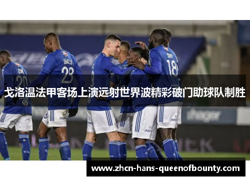 戈洛温法甲客场上演远射世界波精彩破门助球队制胜 戈洛温法甲客场上演远射世界波精彩破门助球队制胜