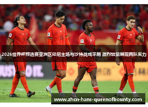 2026世界杯预选赛亚洲区印尼主场与沙特战成平局 激烈较量展现两队实力